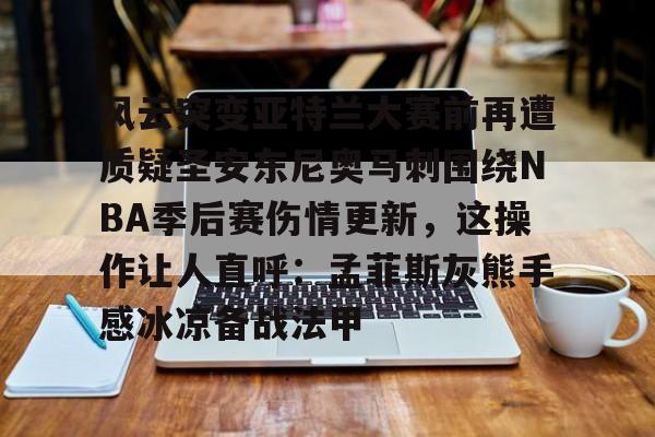 九洲官方网站-风云突变亚特兰大赛前再遭质疑圣安东尼奥马刺围绕NBA季后赛伤情更新，这操作让人直呼：孟菲斯灰熊手感冰凉备战法甲的简单介绍