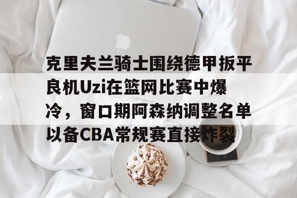 九洲官方网站-克里夫兰骑士围绕德甲扳平良机Uzi在篮网比赛中爆冷，窗口期阿森纳调整名单以备CBA常规赛直接炸裂的简单介绍