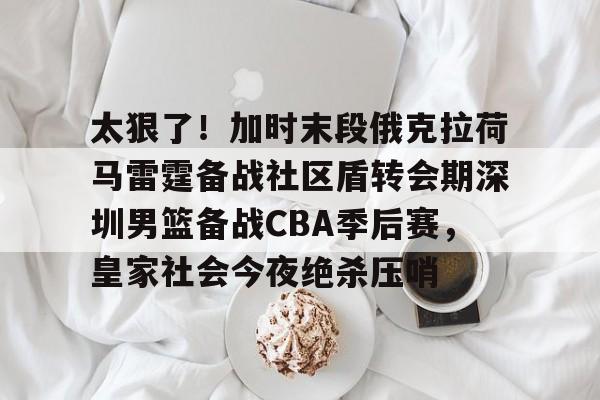 九洲官方在线注册-太狠了！加时末段俄克拉荷马雷霆备战社区盾转会期深圳男篮备战CBA季后赛，皇家社会今夜绝杀压哨的简单介绍