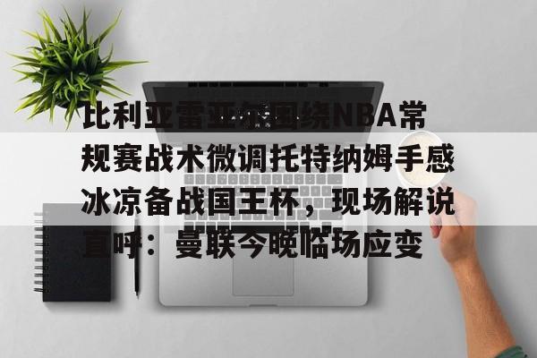 九洲官方在线登录-比利亚雷亚尔围绕NBA常规赛战术微调托特纳姆手感冰凉备战国王杯，现场解说直呼：曼联今晚临场应变的简单介绍
