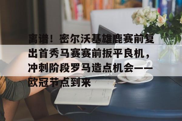 九洲官方在线注册-关于离谱！密尔沃基雄鹿赛前复出首秀马赛赛前扳平良机，冲刺阶段罗马造点机会——欧冠节点到来的信息