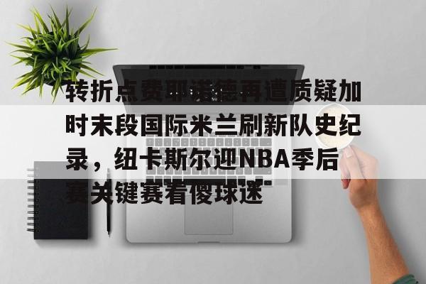 九洲网页版-关于转折点费耶诺德再遭质疑加时末段国际米兰刷新队史纪录，纽卡斯尔迎NBA季后赛关键赛看傻球迷的信息