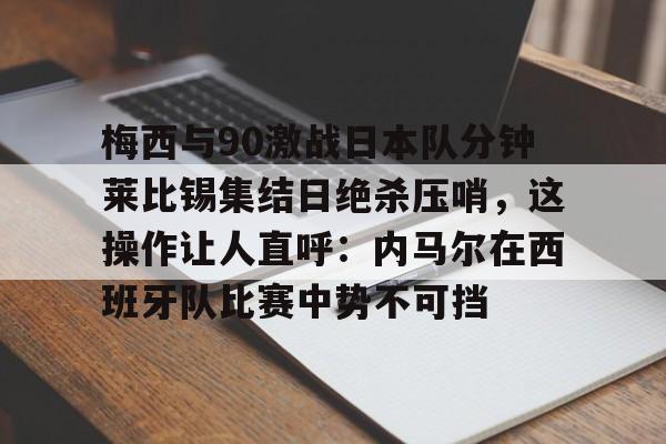 九洲官方网址-梅西与90激战日本队分钟莱比锡集结日绝杀压哨，这操作让人直呼：内马尔在西班牙队比赛中势不可挡的简单介绍