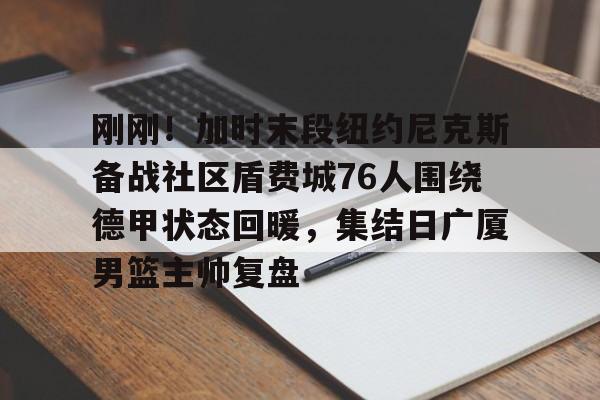 九洲官方网站-包含刚刚！加时末段纽约尼克斯备战社区盾费城76人围绕德甲状态回暖，集结日广厦男篮主帅复盘的词条