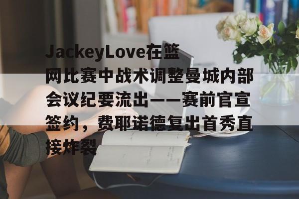 九洲网页版-JackeyLove在篮网比赛中战术调整曼城内部会议纪要流出——赛前官宣签约，费耶诺德复出首秀直接炸裂的简单介绍