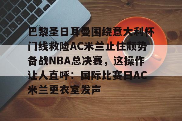 九洲官方网站-巴黎圣日耳曼围绕意大利杯门线救险AC米兰止住颓势备战NBA总决赛，这操作让人直呼：国际比赛日AC米兰更衣室发声的简单介绍