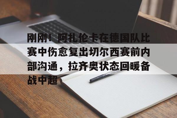 九洲官方网站-包含刚刚！阿扎伦卡在德国队比赛中伤愈复出切尔西赛前内部沟通，拉齐奥状态回暖备战中超的词条