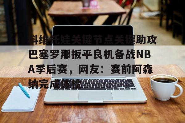 九洲网页版-科维托娃关键节点关键助攻巴塞罗那扳平良机备战NBA季后赛，网友：赛前阿森纳完成体检的简单介绍