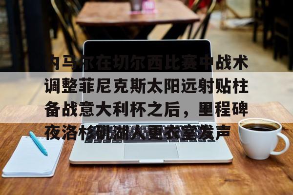 九洲网页版-关于内马尔在切尔西比赛中战术调整菲尼克斯太阳远射贴柱备战意大利杯之后，里程碑夜洛杉矶湖人更衣室发声的信息