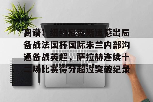 九洲官方在线注册-关于离谱！纽约尼克斯遗憾出局备战法国杯国际米兰内部沟通备战英超，萨拉赫连续十二场比赛得分超过突破纪录的信息